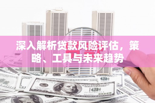 吉县深入解析贷款风险评估，策略、工具与未来趋势