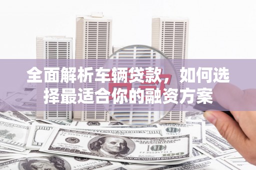 吉县全面解析车辆贷款，如何选择最适合你的融资方案
